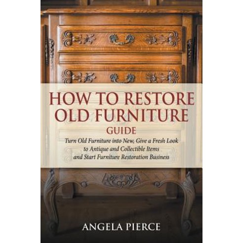 How to Restore Old Furniture Guide: Turn Old Furniture Into New Give a Fresh Look to Antique and Coll..., Mihails Konoplovs