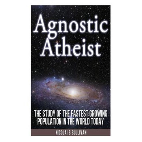 Agnostic Atheist: The Study of the Fastest Growing Population in the World Today Paperback, Createspace Independent Publishing Platform