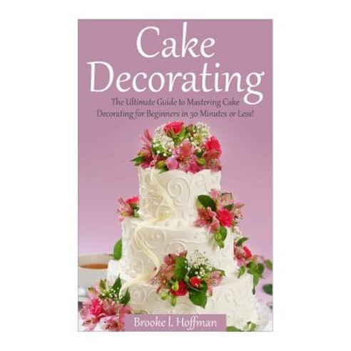 Cake Decorating: The Ultimate Guide to Mastering Cake Decorating for Beginners in 30 Minutes or Less!, Createspace Independent Publishing Platform