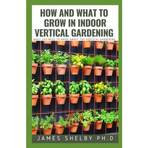 How and What to Grow in Indoor Vertical Gardening: What You Need to Know about the Vertical Gardening Paperback, Independently Published
