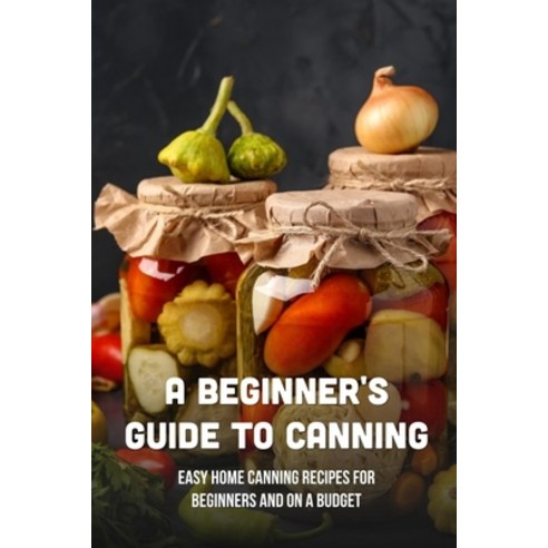 (영문도서) A Beginner''s Guide To Canning: Easy Home Canning Recipes For Beginners And On A Budget: Veget... Paperback, Independently Published, English, 9798522394813