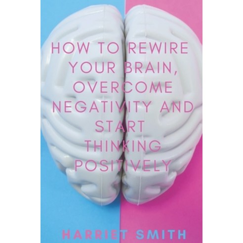 How to Rewire Your Brain Overcome Negativity and Start Thinking Positively Paperback, Independently Published