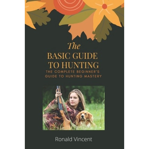 The Basic Guide To Hunting: The Complete Beginner''s Guide to Hunting Mastery Paperback, Independently Published