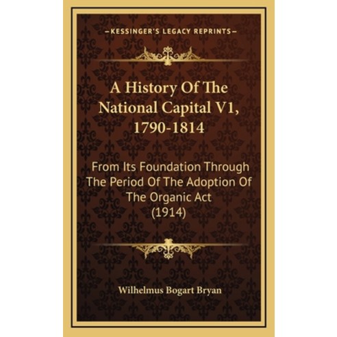 A History Of The National Capital V1 1790-1814: From Its Foundation Through The Period Of The Adopt... Hardcover, Kessinger Publishing