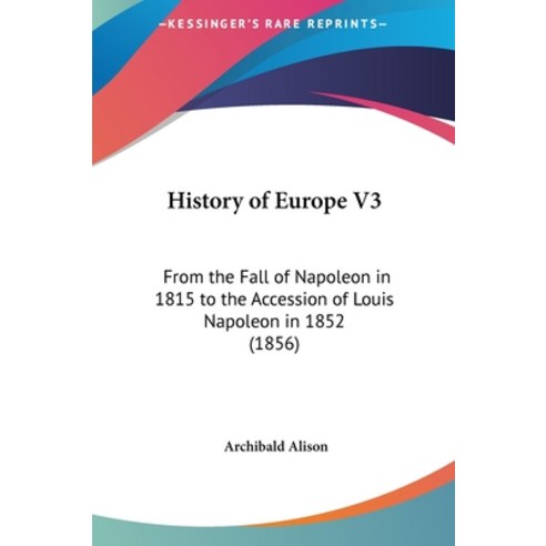 History of Europe V3: From the Fall of Napoleon in 1815 to the Accession of Louis Napoleon in 1852 (... Hardcover, Kessinger Publishing