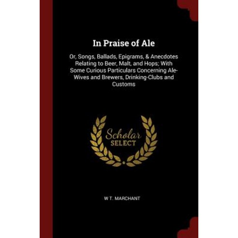 In Praise of Ale Or Songs Ballads Epigrams & Anecdotes Relating to Beer Malt and Hops With Some Curious Particulars Concerning A, Andesite Press