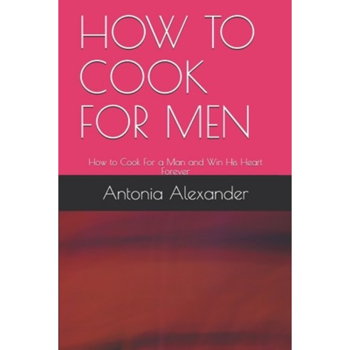 How to Cook for Men: How to Cook For a Man and Win His Heart Forever ...