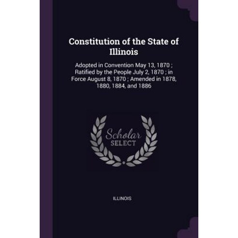 Constitution of the State of Illinois: Adopted in Convention May 13 1870; Ratified by the People Ju... Paperback, Palala Press