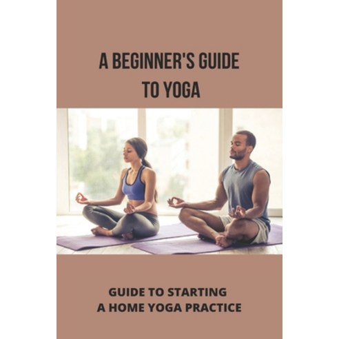 A Beginner''s Guide To Yoga: Guide To Starting A Home Yoga Practice: Yoga Techniques For Beginners Paperback, Independently Published, English, 9798738409240