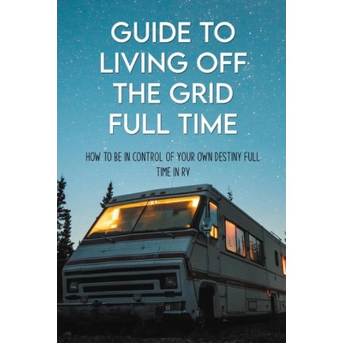 Guide To Living Off The Grid Full Time: How To Be In Control Of Your Own Destiny Full Time In RV: Of... Paperback, Independently Published, English, 9798718774238