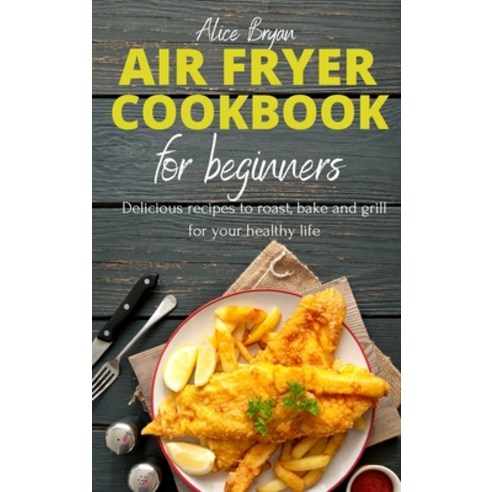 Air Fryer Cookbook for Beginners: Delicious recipes to roast bake and grill for your healthy life Hardcover, Alice Bryan, English, 9781802341485