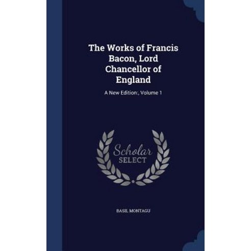 The Works of Francis Bacon Lord Chancellor of England: A New Edition: Volume 1 Hardcover, Sagwan Press