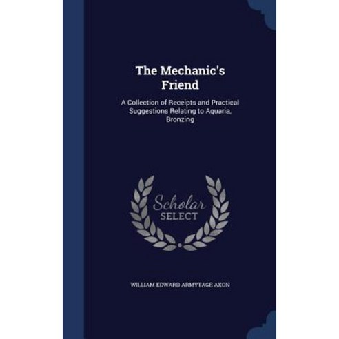 The Mechanic''s Friend: A Collection of Receipts and Practical Suggestions Relating to Aquaria Bronzing Hardcover, Sagwan Press