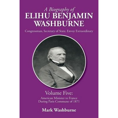 A Biography of Elihu Benjamin Washburne: Volume Five: American Minister to France During Paris Commune of 1871 Paperback, Xlibris