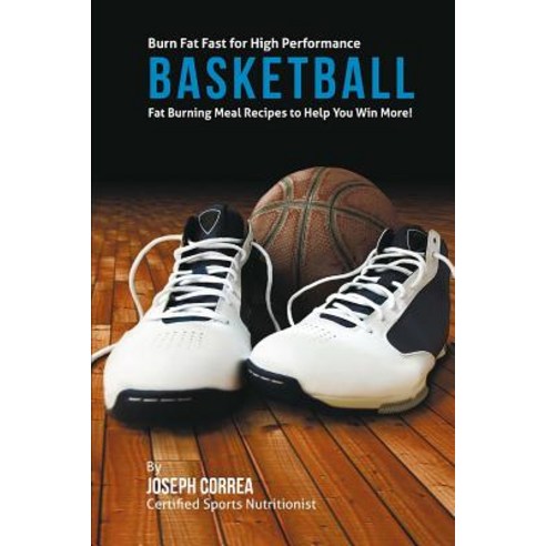 Burn Fat Fast for High Performance Basketball: Fat Burning Meal Recipes to Help You Win More! Paperback, Createspace Independent Publishing Platform