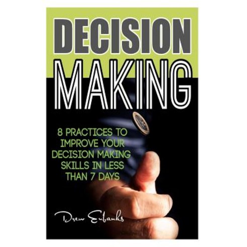 Decision Making: 8 Practices to Improve Your Decision Making Skills in Less Than 7 Days Paperback, Createspace Independent Publishing Platform
