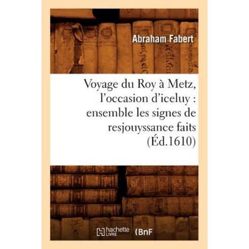 Voyage Du Roy a Metz L''Occasion D''Iceluy: Ensemble Les Signes de Resjouyssance Faits (Ed.1610) Paperback, Hachette Livre - Bnf