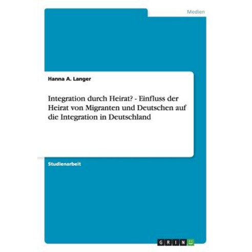 Integration Durch Heirat? - Einfluss Der Heirat Von Migranten Und Deutschen Auf Die Integration in Deutschland Paperback, Grin Publishing