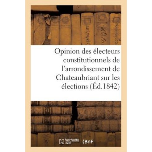 Opinion Des Electeurs Constitutionnels de L''Arrondissement de Chateaubriant Sur Les Elections: de 1842 Paperback, Hachette Livre Bnf