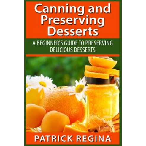 Canning and Preserving Desserts: A Beginner''s Guide to Preserving Delicious Desserts Paperback, Createspace Independent Publishing Platform