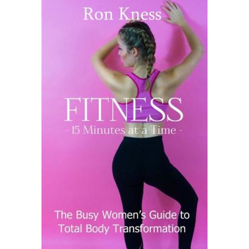 Fitness - 15 Minutes at a Time: The Busy Women''s Guide to Total Body Transformation Paperback, Createspace Independent Publishing Platform