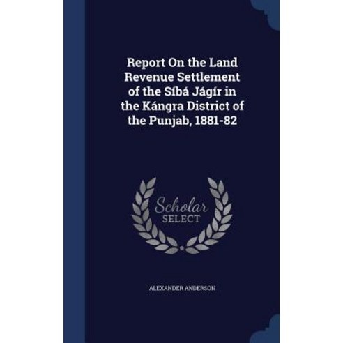 Report on the Land Revenue Settlement of the Siba Jagir in the Kangra District of the Punjab 1881-82 Hardcover, Sagwan Press
