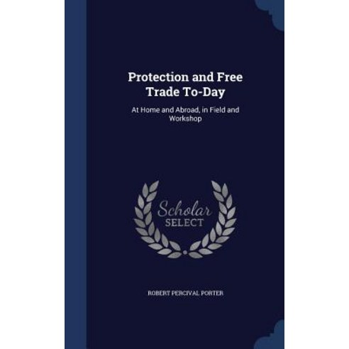 Protection and Free Trade To-Day: At Home and Abroad in Field and Workshop Hardcover, Sagwan Press