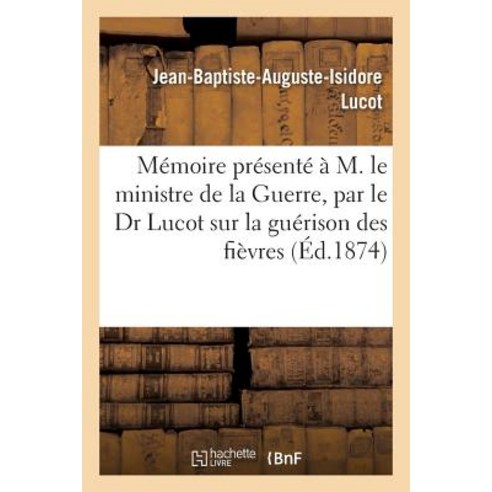 Memoire Presente A M. Le Ministre de La Guerre: Par Le Dr Lucot Sur La Guerison Des Fievres Quartes Et..., Hachette Livre Bnf