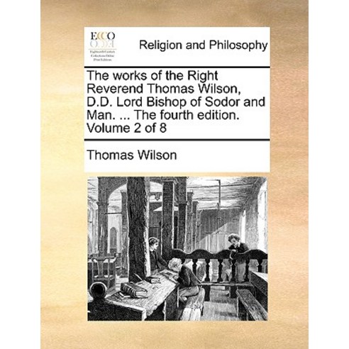 The Works of the Right Reverend Thomas Wilson D.D. Lord Bishop of Sodor and Man. ... the Fourth Editi..., Gale Ecco, Print Editions