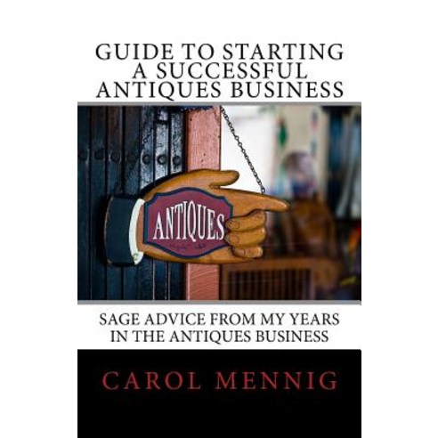 Guide to Starting a Successful Antiques Business: Sage Advice from My Years in the Antiques Business, Createspace Independent Publishing Platform