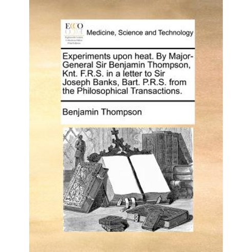 Experiments Upon Heat. by Major-General Sir Benjamin Thompson Knt. F.R.S. in a Letter to Sir Joseph B..., Gale Ecco, Print Editions