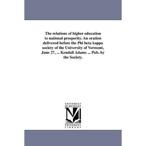 The Relations of Higher Education to National Prosperity. an Oration Delivered Before the Phi Beta Kap..., University of Michigan Library