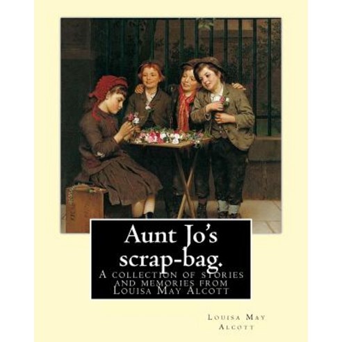Aunt Jo''s Scrap-Bag. by: Louisa M. Alcott: A Collection of Stories and Memories from Louisa May Alcott..., Createspace Independent Publishing Platform