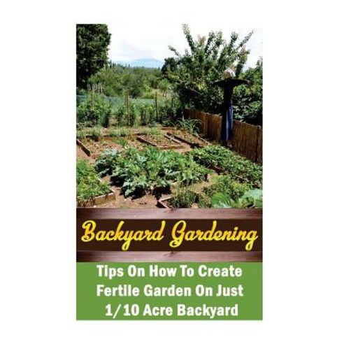 Backyard Gardening Ideas: Tips on How to Create Fertile Garden on Just 1/10 Acre Backyard: (Gardening ..., Createspace Independent Publishing Platform