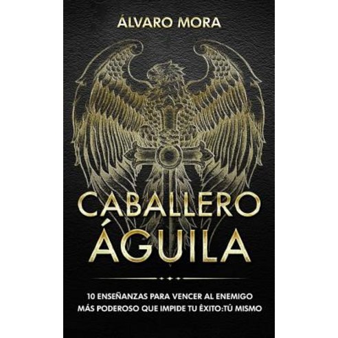 Caballero Aguila: 10 Ensenanzas Para Vencer Al Enemigo Mas Poderoso Que Impide Tu Exito: Tu Mismo., Createspace Independent Publishing Platform