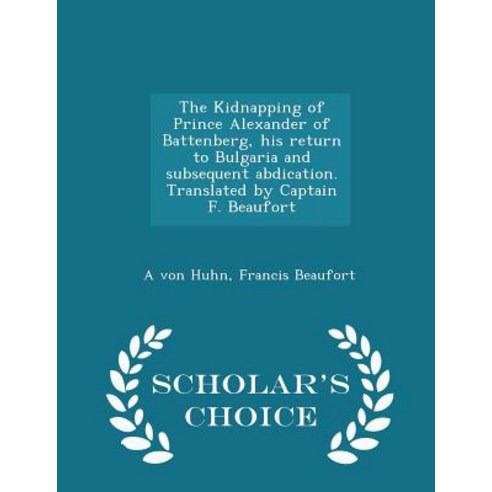 The Kidnapping of Prince Alexander of Battenberg His Return to Bulgaria and Subsequent Abdication. Tr..., Scholar''s Choice