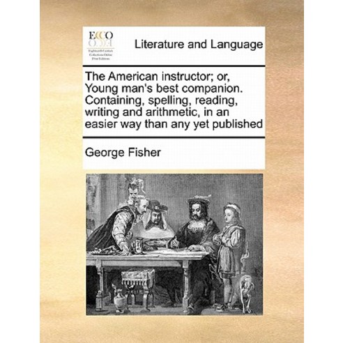 The American Instructor; Or Young Man''s Best Companion. Containing Spelling Reading Writing and Ar..., Gale Ecco, Print Editions