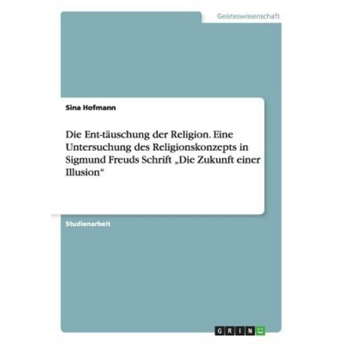 Die Ent-Tauschung Der Religion. Eine Untersuchung Des Religionskonzepts in Sigmund Freuds Schrift "Die..., Grin Publishing