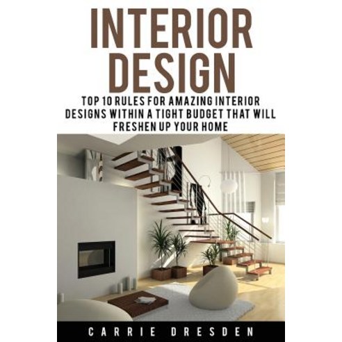 Interior Design: Top 10 Rules for Amazing Interior Designs Within a Tight Budget That Will Freshen Up ..., Createspace Independent Publishing Platform