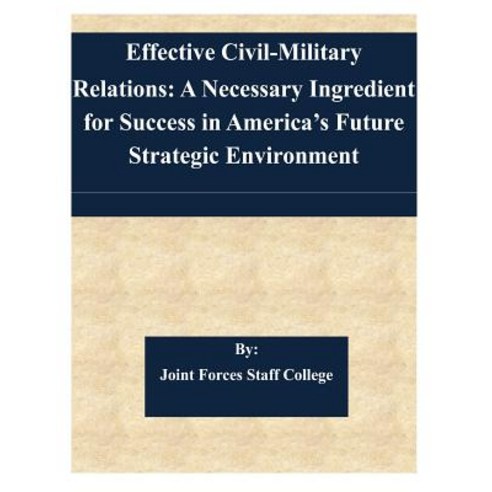 Effective Civil-Military Relations: A Necessary Ingredient for Success in America''s Future Strategic E..., Createspace Independent Publishing Platform