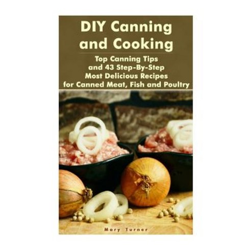 DIY Canning and Cooking: Top Canning Tips and 43 Step-By-Step Most Delicious Recipes for Canned Meat ..., Createspace Independent Publishing Platform