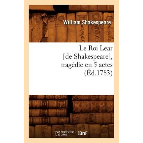 Le Roi Lear [De Shakespeare] Tragedie En 5 Actes (Ed.1783) = Le Roi Lear [De Shakespeare] Tragedie ..., Hachette Livre - Bnf