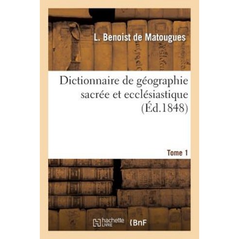 Dictionnaire de Geographie Sacree Et Ecclesiastique Contenant En Outre Les Tableaux Suivants. T. 1: :..., Hachette Livre - Bnf