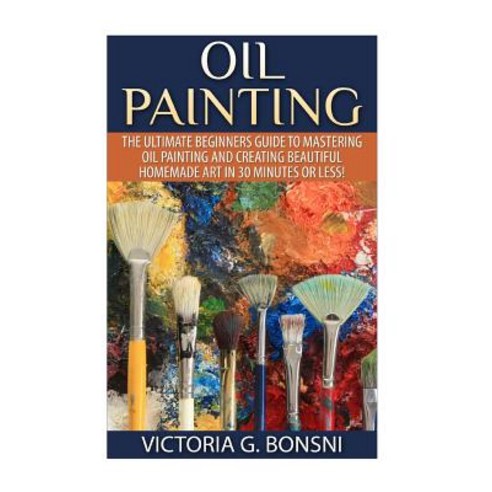 Oil Painting: The Ultimate Beginners Guide to Mastering Oil Painting and Creating Beautiful Homemade A..., Createspace Independent Publishing Platform