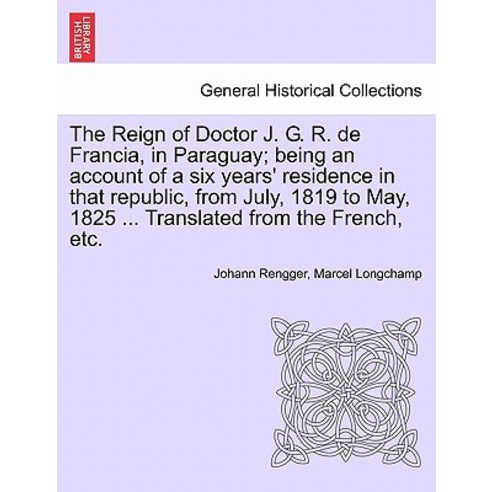 The Reign of Doctor J. G. R. de Francia in Paraguay; Being an Account of a Six Years'' Residence in Th..., British Library, Historical Print Editions