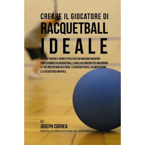 Creare Il Giocatore Di Racquetball Ideale: Impara Trucchi E Segreti Utilizzati Dai Migliori Giocatori ..., Createspace Independent Publishing Platform