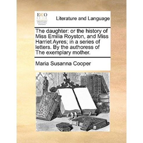 The Daughter: Or the History of Miss Emilia Royston and Miss Harriet Ayres; In a Series of Letters. b..., Gale Ecco, Print Editions