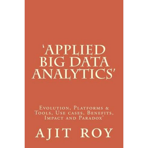''Applied Big Data Analytics'': Evolution Platforms & Tools Use Cases Benefits Impact and Paradox'', Createspace Independent Publishing Platform