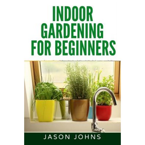 Indoor Gardening for Beginners: The Complete Guide to Growing Herbs Flowers Vegetables and Fruits in..., Createspace Independent Publishing Platform
