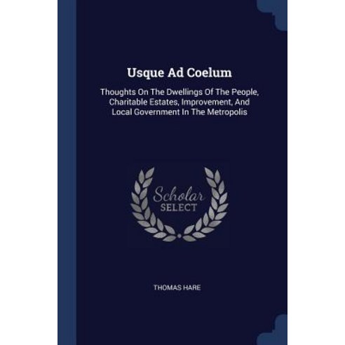 Usque Ad Coelum: Thoughts on the Dwellings of the People Charitable Estates Improvement and Local Government in the Metropolis Paperback, Sagwan Press